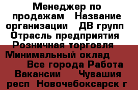 Менеджер по продажам › Название организации ­ ДВ групп › Отрасль предприятия ­ Розничная торговля › Минимальный оклад ­ 50 000 - Все города Работа » Вакансии   . Чувашия респ.,Новочебоксарск г.